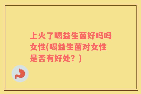 上火了喝益生菌好吗吗女性(喝益生菌对女性是否有好处？)