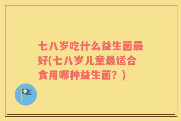 七八岁吃什么益生菌好(七八岁儿童适合食用哪种益生菌？)
