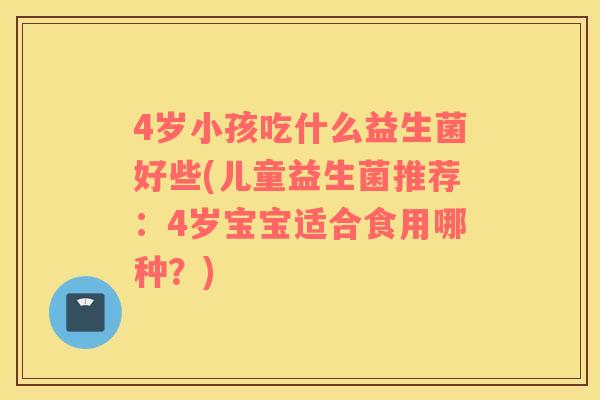 4岁小孩吃什么益生菌好些(儿童益生菌推荐：4岁宝宝适合食用哪种？)