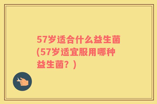 57岁适合什么益生菌(57岁适宜服用哪种益生菌？)