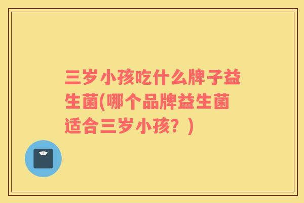 三岁小孩吃什么牌子益生菌(哪个品牌益生菌适合三岁小孩？)