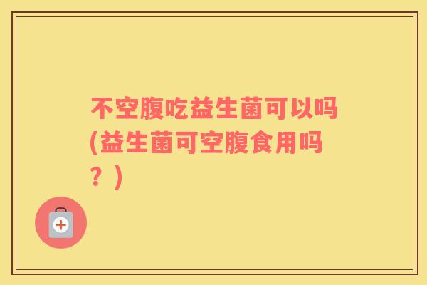 不空腹吃益生菌可以吗(益生菌可空腹食用吗？)