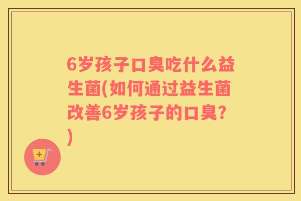 6岁孩子口臭吃什么益生菌(如何通过益生菌改善6岁孩子的口臭？)