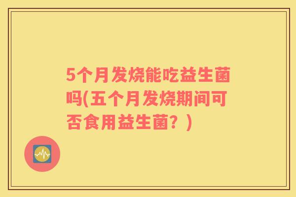 5个月发烧能吃益生菌吗(五个月发烧期间可否食用益生菌？)