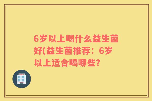 6岁以上喝什么益生菌好(益生菌推荐：6岁以上适合喝哪些？