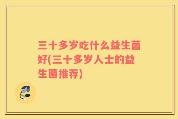 三十多岁吃什么益生菌好(三十多岁人士的益生菌推荐) 三十多岁吃什么益生菌好(三十多岁人士的益生菌推荐)