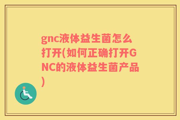 gnc液体益生菌怎么打开(如何正确打开GNC的液体益生菌产品)