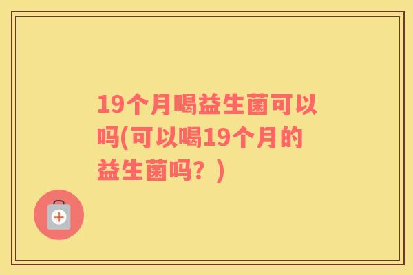 19个月喝益生菌可以吗(可以喝19个月的益生菌吗？)