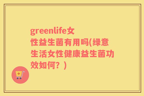 greenlife女性益生菌有用吗(绿意生活女性健康益生菌功效如何？)