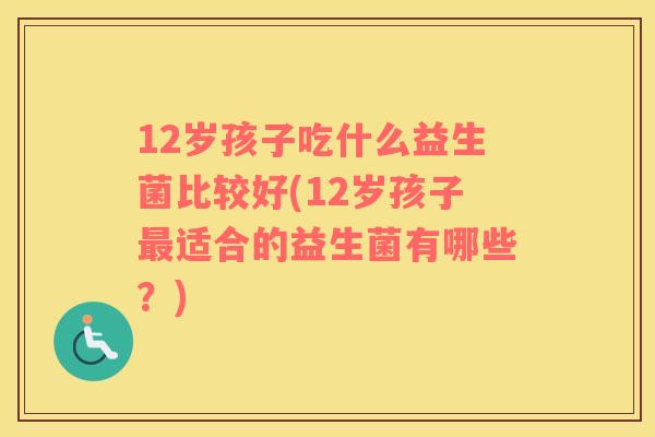 12岁孩子吃什么益生菌比较好(12岁孩子最适合的益生菌有哪些？)