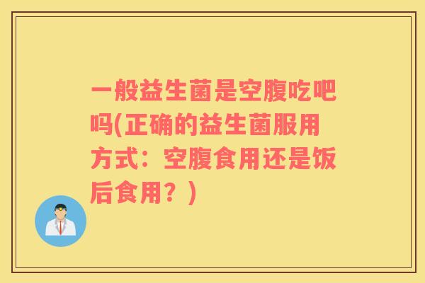 一般益生菌是空腹吃吧吗(正确的益生菌服用方式：空腹食用还是饭后食用？)