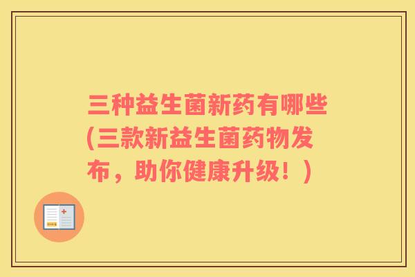 三种益生菌新药有哪些(三款新益生菌发布,助你健康升级!) 三种益生菌新药有哪些(三款新益生菌发布,助你健康升级!)