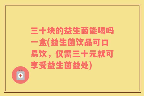 三十块的益生菌能喝吗一盒(益生菌饮品可口易饮，仅需三十元就可享受益生菌益处)