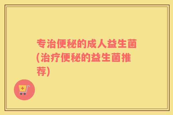 专治便秘的成人益生菌(治疗便秘的益生菌推荐)