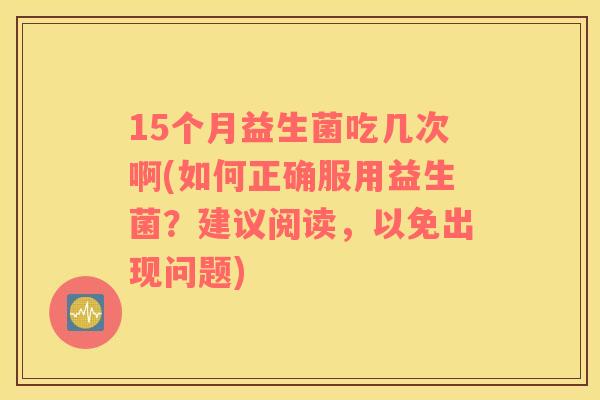 15个月益生菌吃几次啊(如何正确服用益生菌？建议阅读，以免出现问题)