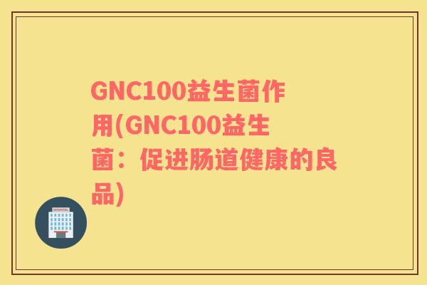 GNC100益生菌作用(GNC100益生菌：促进肠道健康的良品)