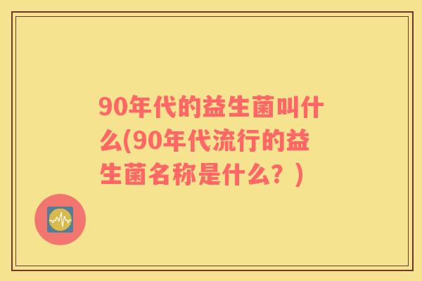 90年代的益生菌叫什么(90年代流行的益生菌名称是什么？)