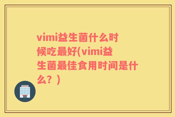 vimi益生菌什么时候吃最好(vimi益生菌最佳食用时间是什么？)