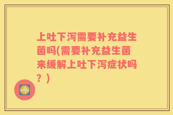 上吐下泻需要补充益生菌吗(需要补充益生菌来缓解上吐下泻症状吗？)