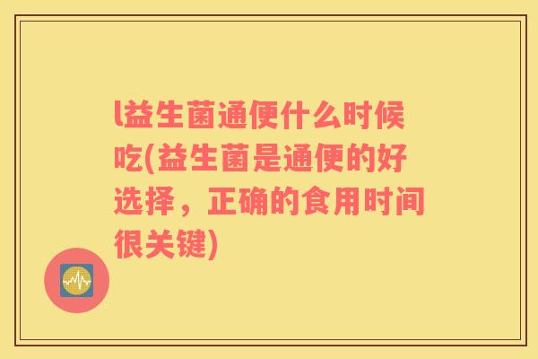 l益生菌通便什么时候吃(益生菌是通便的好选择，正确的食用时间很关键)