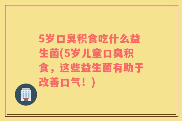 5岁口臭积食吃什么益生菌(5岁儿童口臭积食，这些益生菌有助于改善口气！)