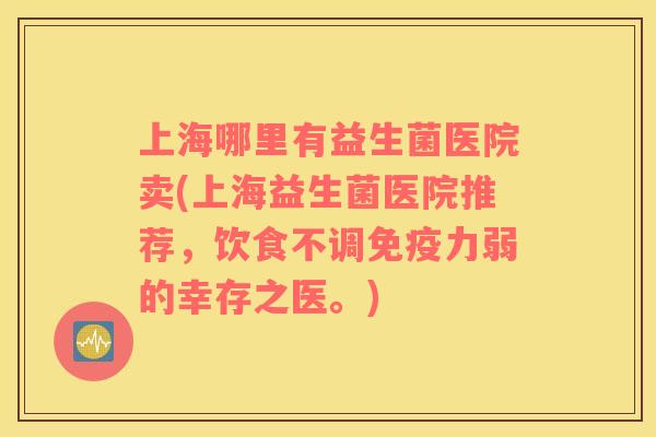 上海哪里有益生菌医院卖(上海益生菌医院推荐，饮食不调免疫力弱的幸存之医。)