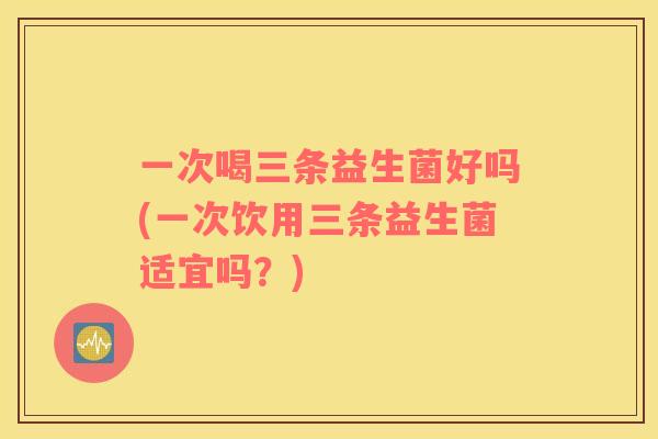 一次喝三条益生菌好吗(一次饮用三条益生菌适宜吗？)