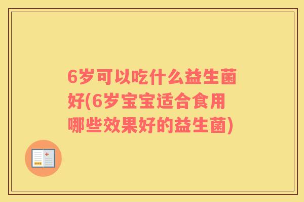 6岁可以吃什么益生菌好(6岁宝宝适合食用哪些效果好的益生菌)