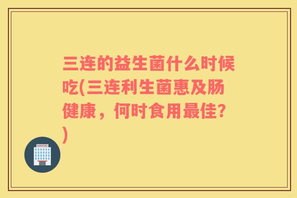 三连的益生菌什么时候吃(三连利生菌惠及肠健康，何时食用最佳？)