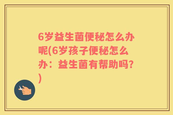 6岁益生菌便秘怎么办呢(6岁孩子便秘怎么办：益生菌有帮助吗？)