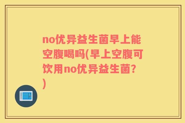 no优异益生菌早上能空腹喝吗(早上空腹可饮用no优异益生菌？)