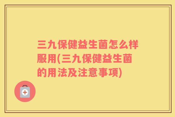 三九保健益生菌怎么样服用(三九保健益生菌的用法及注意事项)