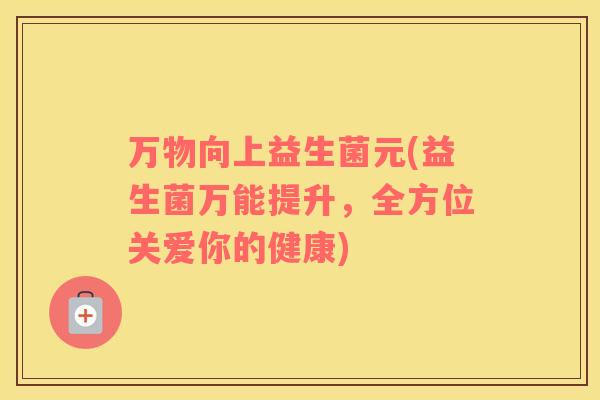 万物向上益生菌元(益生菌万能提升,全方位关爱你的健康) 万物向上益生菌元(益生菌万能提升,全方位关爱你的健康)