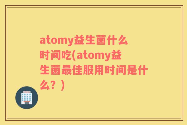 atomy益生菌什么时间吃(atomy益生菌最佳服用时间是什么？)