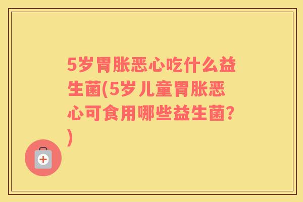 5岁胃胀恶心吃什么益生菌(5岁儿童胃胀恶心可食用哪些益生菌？)