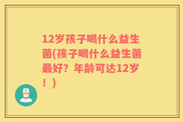 12岁孩子喝什么益生菌(孩子喝什么益生菌最好？年龄可达12岁！)