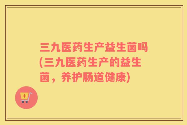 三九医药生产益生菌吗(三九医药生产的益生菌，养护肠道健康)