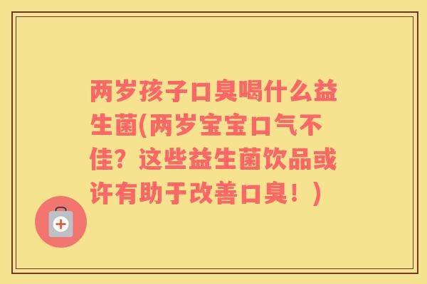 两岁孩子口臭喝什么益生菌(两岁宝宝口气不佳？这些益生菌饮品或许有助于改善口臭！)