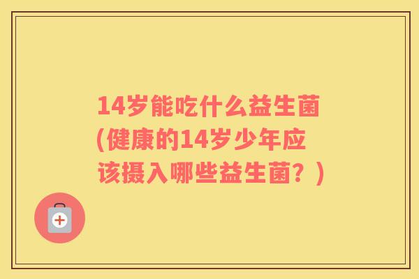 14岁能吃什么益生菌(健康的14岁少年应该摄入哪些益生菌？)
