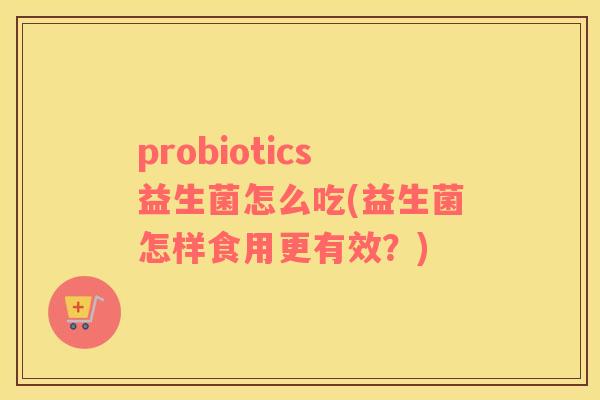 probiotics益生菌怎么吃(益生菌怎样食用更有效？)