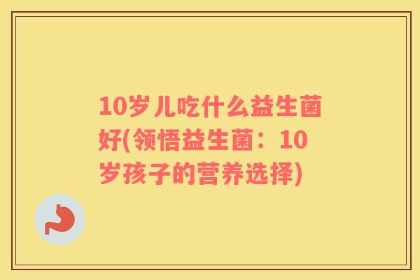 10岁儿吃什么益生菌好(领悟益生菌:10岁孩子的营养选择) 10岁儿吃什么益生菌好(领悟益生菌:10岁孩子的营养选择)