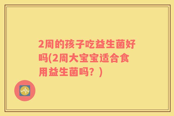 2周的孩子吃益生菌好吗(2周大宝宝适合食用益生菌吗？)