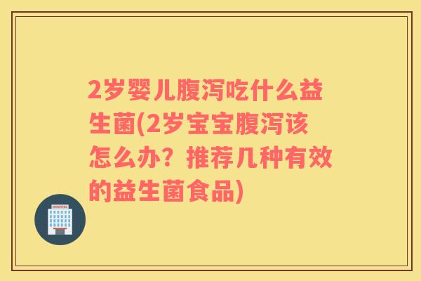 2岁婴儿腹泻吃什么益生菌(2岁宝宝腹泻该怎么办？推荐几种有效的益生菌食品)