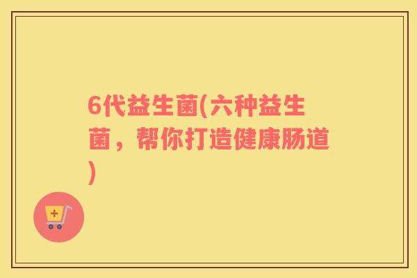 6代益生菌(六种益生菌，帮你打造健康肠道)