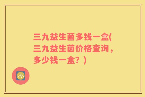 三九益生菌多钱一盒(三九益生菌价格查询，多少钱一盒？)