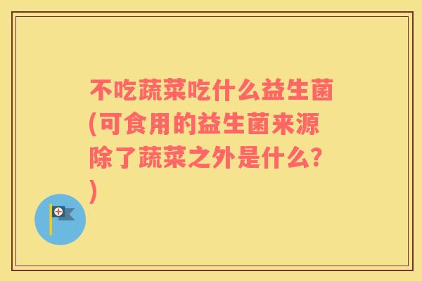 不吃蔬菜吃什么益生菌(可食用的益生菌来源除了蔬菜之外是什么?) 不吃蔬菜吃什么益生菌(可食用的益生菌来源除了蔬菜之外是什么?)