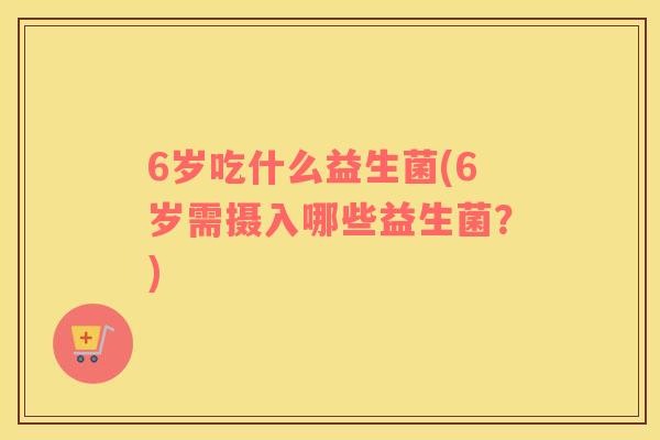6岁吃什么益生菌(6岁需摄入哪些益生菌？)