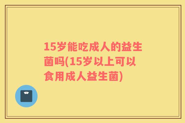 15岁能吃成人的益生菌吗(15岁以上可以食用成人益生菌)