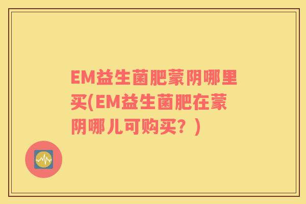 EM益生菌肥蒙阴哪里买(EM益生菌肥在蒙阴哪儿可购买？)