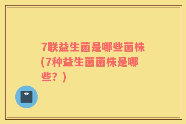 7联益生菌是哪些菌株(7种益生菌菌株是哪些？)